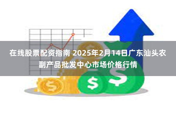 在线股票配资指南 2025年2月14日广东汕头农副产品批发中心市场价格行情