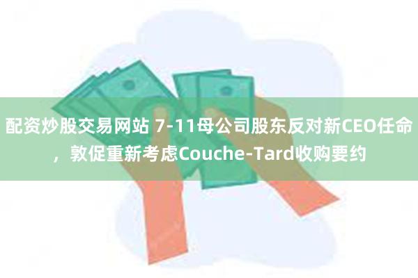 配资炒股交易网站 7-11母公司股东反对新CEO任命，敦促重新考虑Couche-Tard收购要约