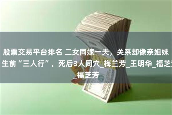 股票交易平台排名 二女同嫁一夫，关系却像亲姐妹，生前“三人行”，死后3人同穴_梅兰芳_王明华_福芝芳