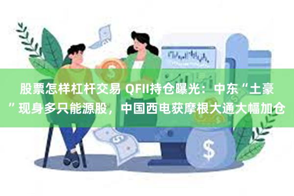 股票怎样杠杆交易 QFII持仓曝光：中东“土豪”现身多只能源股，中国西电获摩根大通大幅加仓