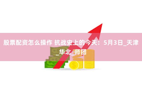 股票配资怎么操作 抗战史上的今天：5月3日_天津_华北_师团
