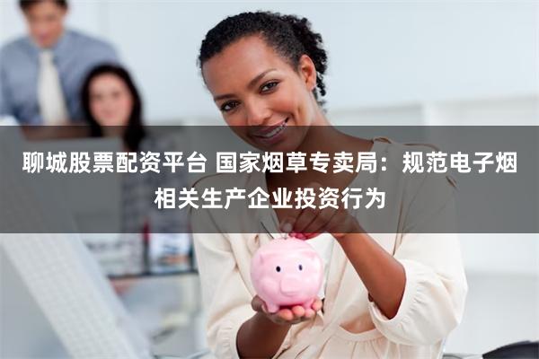 聊城股票配资平台 国家烟草专卖局：规范电子烟相关生产企业投资行为